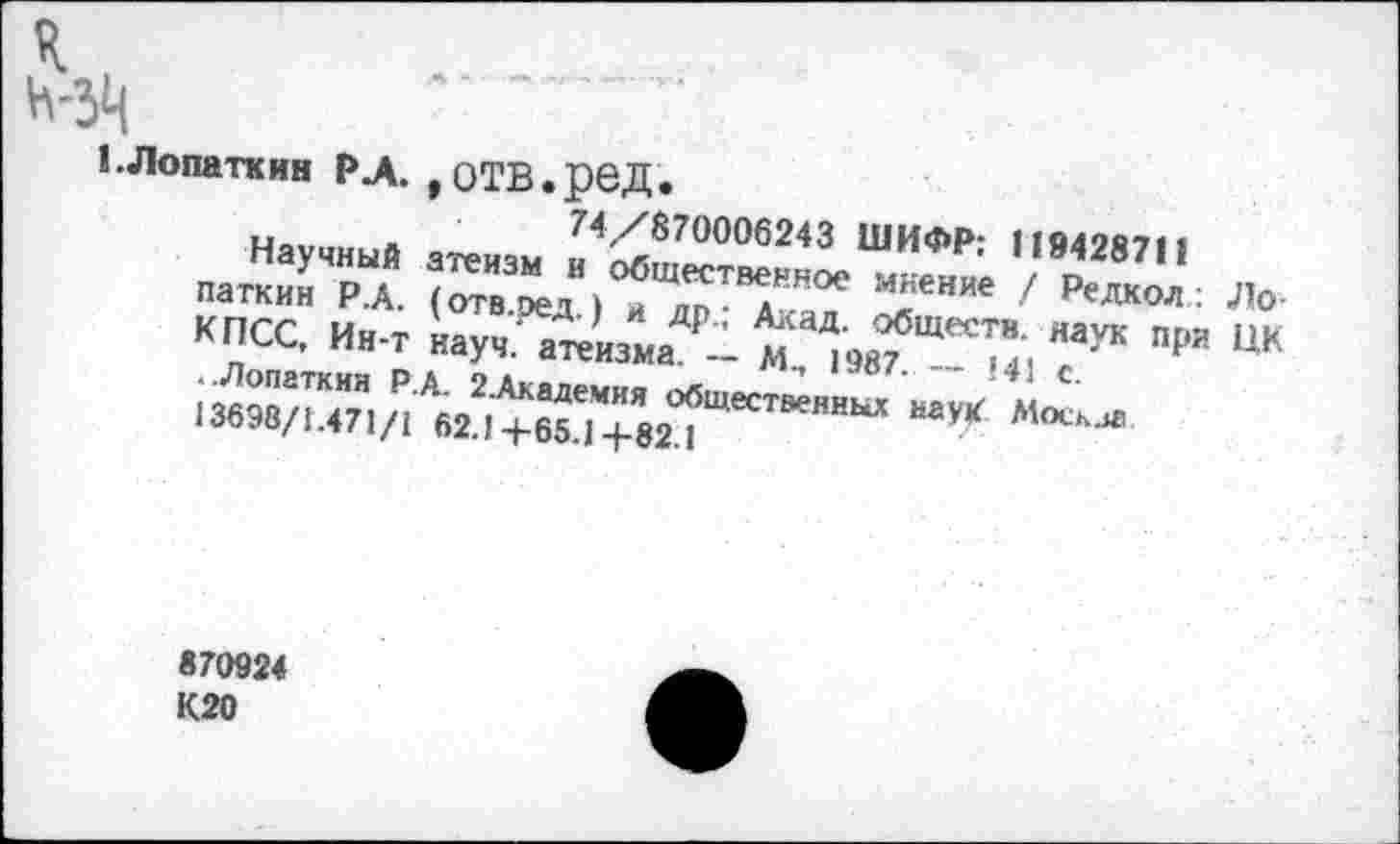 ﻿к
н-зц
1.Лопаткин РЛ. ,ОТВ.реД.
74/870006243 ШИФР: 119428711
Научный атеизм и общественное мнение / Редкол: Лопаткин Р.А. (отв.ред.) и др.; Акад, обществ, наук при ЦК КПСС, Ин-т науч, атеизма. — М., 1987. -- 141 с.
..Лопаткин Р.А. 2.Академия общественных наук Москла 13698/1.471/1 62.14-65.14-82.1
870924 К20